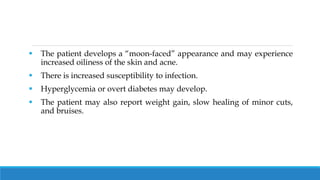  The patient develops a “moon-faced” appearance and may experience
increased oiliness of the skin and acne.
 There is increased susceptibility to infection.
 Hyperglycemia or overt diabetes may develop.
 The patient may also report weight gain, slow healing of minor cuts,
and bruises.
 