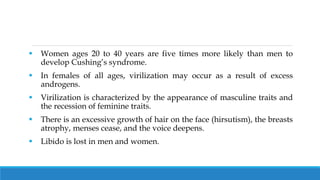  Women ages 20 to 40 years are five times more likely than men to
develop Cushing’s syndrome.
 In females of all ages, virilization may occur as a result of excess
androgens.
 Virilization is characterized by the appearance of masculine traits and
the recession of feminine traits.
 There is an excessive growth of hair on the face (hirsutism), the breasts
atrophy, menses cease, and the voice deepens.
 Libido is lost in men and women.
 