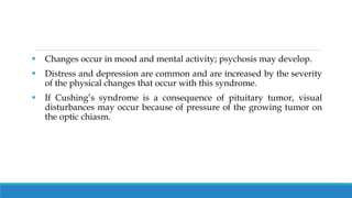  Changes occur in mood and mental activity; psychosis may develop.
 Distress and depression are common and are increased by the severity
of the physical changes that occur with this syndrome.
 If Cushing’s syndrome is a consequence of pituitary tumor, visual
disturbances may occur because of pressure of the growing tumor on
the optic chiasm.
 