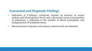 Assessment and Diagnostic Findings
 Indicators of Cushing’s syndrome include an increase in serum
sodium and blood glucose levels and a decreased serum concentration
of potassium, a reduction in the number of blood eosinophils, and
disappearance of lymphoid tissue.
 Measurements of plasma and urinary cortisol levels are obtained.
 