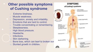 Other possible symptoms
of Cushing syndrome
1. Extreme tiredness.
2. Muscle weakness.
3. Depression, anxiety and irritability.
4. Emotions that are hard to control.
5. Trouble concentrating or remembering.
6. Sleeplessness.
7. High blood pressure.
8. Headache.
9. Infections.
10. Skin darkening.
11. Bone loss, which can lead to broken bones.
12. Stunted growth in children.
 