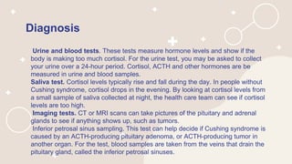 Diagnosis
Urine and blood tests. These tests measure hormone levels and show if the
body is making too much cortisol. For the urine test, you may be asked to collect
your urine over a 24-hour period. Cortisol, ACTH and other hormones are be
measured in urine and blood samples.
Saliva test. Cortisol levels typically rise and fall during the day. In people without
Cushing syndrome, cortisol drops in the evening. By looking at cortisol levels from
a small sample of saliva collected at night, the health care team can see if cortisol
levels are too high.
Imaging tests. CT or MRI scans can take pictures of the pituitary and adrenal
glands to see if anything shows up, such as tumors.
Inferior petrosal sinus sampling. This test can help decide if Cushing syndrome is
caused by an ACTH-producing pituitary adenoma, or ACTH-producing tumor in
another organ. For the test, blood samples are taken from the veins that drain the
pituitary gland, called the inferior petrosal sinuses.
 