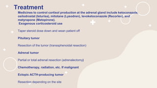 Treatment
Medicines to control cortisol production at the adrenal gland include ketoconazole,
osilodrostat (Isturisa), mitotane (Lysodren), levoketoconazole (Recorlev), and
metyrapone (Metopirone).
Exogenous corticosteroid use
Taper steroid dose down and wean patient off
Pituitary tumor
Resection of the tumor (transsphenoidal resection)
Adrenal tumor
Partial or total adrenal resection (adrenalectomy)
Chemotherapy, radiation, etc. If malignant
Ectopic ACTH-producing tumor
Resection depending on the site
 