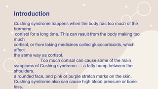 Introduction
Cushing syndrome happens when the body has too much of the
hormone
cortisol for a long time. This can result from the body making too
much
cortisol, or from taking medicines called glucocorticoids, which
affect
the same way as cortisol.
Too much cortisol can cause some of the main
symptoms of Cushing syndrome — a fatty hump between the
shoulders,
a rounded face, and pink or purple stretch marks on the skin.
Cushing syndrome also can cause high blood pressure or bone
loss.
 