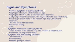 Signs and Symptoms
• Common symptoms of Cushing syndrome
• Weight gain in the trunk, with thin arms and legs.
• Weight gain in the face. This is sometimes called moon face.
• A fatty lump between the shoulders. This may be referred to as a buffalo hump.
• Pink or purple stretch marks on the stomach, hips, thighs, breasts and
underarms.
• Thin, frail skin that bruises easily.
• Slow wound healing.
• Acne.
Symptoms women with Cushing syndrome
• Thick, dark hair on the face and body. This condition is called hirsutism.
• Periods that are irregular or that stop.
Symptoms men with Cushing syndrome
• Lower sex drive.
• Reduced fertility.
• Problems getting an erection.
 