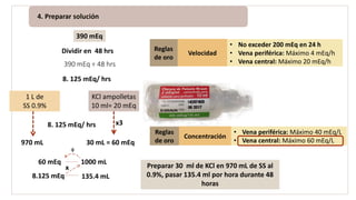 4. Preparar solución
1 L de
SS 0.9%
KCl ampolletas
10 ml= 20 mEq
8. 125 mEq/ hrs x3
30 mL = 60 mEq970 mL
60 mEq 1000 mL
8.125 mEq
x
÷
Preparar 30 ml de KCl en 970 mL de SS al
0.9%, pasar 135.4 ml por hora durante 48
horas
4. Preparar solución
Dividir en 48 hrs
Reglas
de oro
Concentración
• Vena periférica: Máximo 40 mEq/L
• Vena central: Máximo 60 mEq/L
Reglas
de oro
Velocidad
• No exceder 200 mEq en 24 h
• Vena periférica: Máximo 4 mEq/h
• Vena central: Máximo 20 mEq/h
390 mEq
390 mEq ÷ 48 hrs
8. 125 mEq/ hrs
x135.4 mL
 