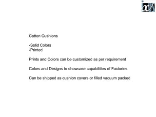 Cotton Cushions

-Solid Colors
-Printed

Prints and Colors can be customized as per requirement

Colors and Designs to showcase capabilities of Factories

Can be shipped as cushion covers or filled vacuum packed
 