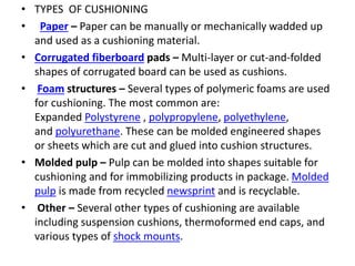 • TYPES OF CUSHIONING
• Paper – Paper can be manually or mechanically wadded up
and used as a cushioning material.
• Corrugated fiberboard pads – Multi-layer or cut-and-folded
shapes of corrugated board can be used as cushions.
• Foam structures – Several types of polymeric foams are used
for cushioning. The most common are:
Expanded Polystyrene , polypropylene, polyethylene,
and polyurethane. These can be molded engineered shapes
or sheets which are cut and glued into cushion structures.
• Molded pulp – Pulp can be molded into shapes suitable for
cushioning and for immobilizing products in package. Molded
pulp is made from recycled newsprint and is recyclable.
• Other – Several other types of cushioning are available
including suspension cushions, thermoformed end caps, and
various types of shock mounts.
 