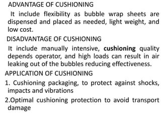 ADVANTAGE OF CUSHIONING
It include flexibility as bubble wrap sheets are
dispensed and placed as needed, light weight, and
low cost.
DISADVANTAGE OF CUSHIONING
It include manually intensive, cushioning quality
depends operator, and high loads can result in air
leaking out of the bubbles reducing effectiveness.
APPLICATION OF CUSHIONING
1. Cushioning packaging, to protect against shocks,
impacts and vibrations
2.Optimal cushioning protection to avoid transport
damage
 
