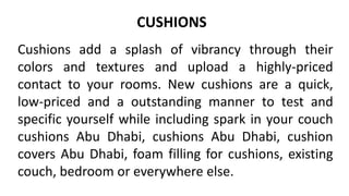 CUSHIONS
Cushions add a splash of vibrancy through their
colors and textures and upload a highly-priced
contact to your rooms. New cushions are a quick,
low-priced and a outstanding manner to test and
specific yourself while including spark in your couch
cushions Abu Dhabi, cushions Abu Dhabi, cushion
covers Abu Dhabi, foam filling for cushions, existing
couch, bedroom or everywhere else.
 