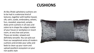 CUSHIONS
At Abu Dhabi upholstery cushions are
to be had in a extensive kind of
textures, together with leather-based,
silk, satin, suede, embroidery, velvets,
furs, revealed, sequined, sample,
Aztec print cushions in all sizes and
colors to in shape the subject matter
of your house or workplace or resort
room, at very low-cost prices.
Those are tender, relaxed and
definitely versatile. You can pick out
from our exceptional series of modern
cushions and enrobe your sofas and
beds to clean up your room and
upload excellent ecosystem on your
non-public style
 