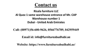 Contact us
Risala furniture LLC
Al Quoz 1 same warehouse entrance of Mr. CAP
Warehouse number 1
Dubai - United Arab Emirates
Call: (00971)56-600-9626, 0566776789, 042959449
Email id: info@furnitureabudhabi.ae
Website: https://www.furnitureabudhabi.ae/
 