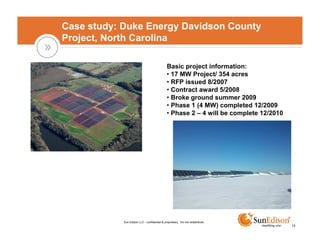 Case study: Duke Energy Davidson County
Project, North Carolina

                                              Basic project information:
                                              • 17 MW Project/ 354 acres
                                              • RFP issued 8/2007
                                              • Contract award 5/2008
                                              • Broke ground summer 2009
                                              • Phase 1 (4 MW) completed 12/2009
                                              • Phase 2 – 4 will be complete 12/2010




            Sun Edison LLC - confidential & proprietary. Do not redistribute.
                                                                                       12
 