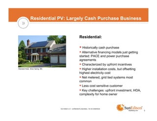 Residential PV: Largely Cash Purchase Business


                                                                  Residential:

                                                                    Historically cash purchase
                                                                    Alternative financing models just getting
                                                                  started: PACE and power purchase
                                                                  agreements
                                                                    Characterized by upfront incentives
Standard Solar, Silver Spring, MD                                   Higher installation costs, but offsetting
                                                                  highest electricity cost
                                                                    Net metered, grid tied systems most
                                                                  common
                                                                    Less cost sensitive customer
                                                                    Key challenges: upfront investment, HOA,
                                                                  complexity for home owner



                                    Sun Edison LLC - confidential & proprietary. Do not redistribute.
                                                                                                                3
 