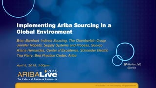 #AribaLIVE
@ariba
Implementing Ariba Sourcing in a
Global Environment
Brian Barnhart, Indirect Sourcing, The Chamberlain Group
Jennifer Roberts, Supply Systems and Process, Sonoco
Ariana Hernandez, Center of Excellence, Schneider Electric
Tina Parry, Best Practice Center, Ariba
April 8, 2015, 3:00pm
© 2015 Ariba – an SAP company. All rights reserved.
 