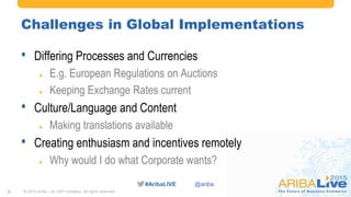 #AribaLIVE @ariba
Challenges in Global Implementations
• Differing Processes and Currencies
 E.g. European Regulations on Auctions
 Keeping Exchange Rates current
• Culture/Language and Content
 Making translations available
• Creating enthusiasm and incentives remotely
 Why would I do what Corporate wants?
© 2015 Ariba – an SAP company. All rights reserved.3
 