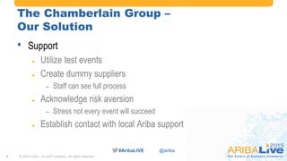 #AribaLIVE @ariba
The Chamberlain Group –
Our Solution
• Support
 Utilize test events
 Create dummy suppliers
– Staff can see full process
 Acknowledge risk aversion
– Stress not every event will succeed
 Establish contact with local Ariba support
© 2015 Ariba – an SAP company. All rights reserved.7
 