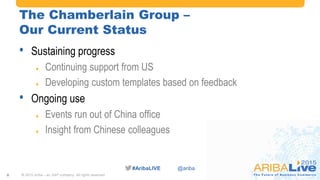 #AribaLIVE @ariba
The Chamberlain Group –
Our Current Status
• Sustaining progress
 Continuing support from US
 Developing custom templates based on feedback
• Ongoing use
 Events run out of China office
 Insight from Chinese colleagues
© 2015 Ariba – an SAP company. All rights reserved.8
 