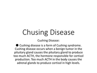 Chusing Disease
Cushing Disease:
● Cushing disease is a form of Cushing syndrome.
Cushing disease occurs when a benign tumor in the
pituitary gland causes the pituitary gland to produce
too much ACTH, the hormone responsible for cortisol
production. Too much ACTH in the body causes the
adrenal glands to produce cortisol in high levels.
 