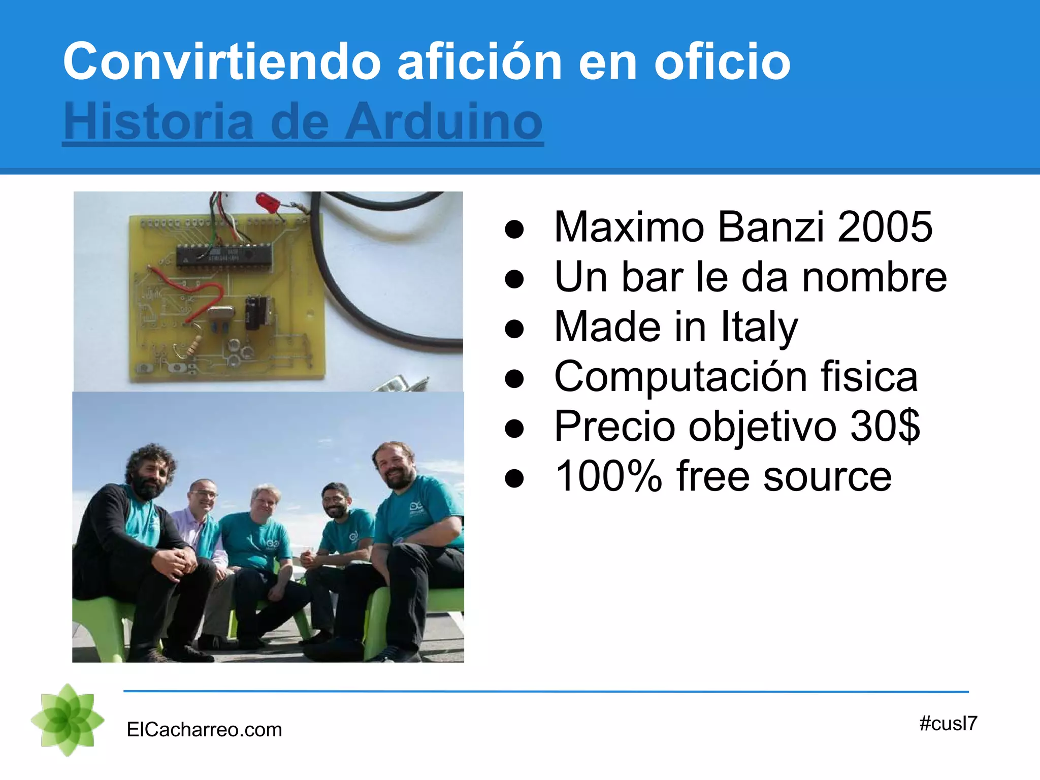 ● Maximo Banzi 2005
● Un bar le da nombre
● Made in Italy
● Computación fisica
● Precio objetivo 30$
● 100% free source
Convirtiendo afición en oficio
Historia de Arduino
ElCacharreo.com #cusl7
 