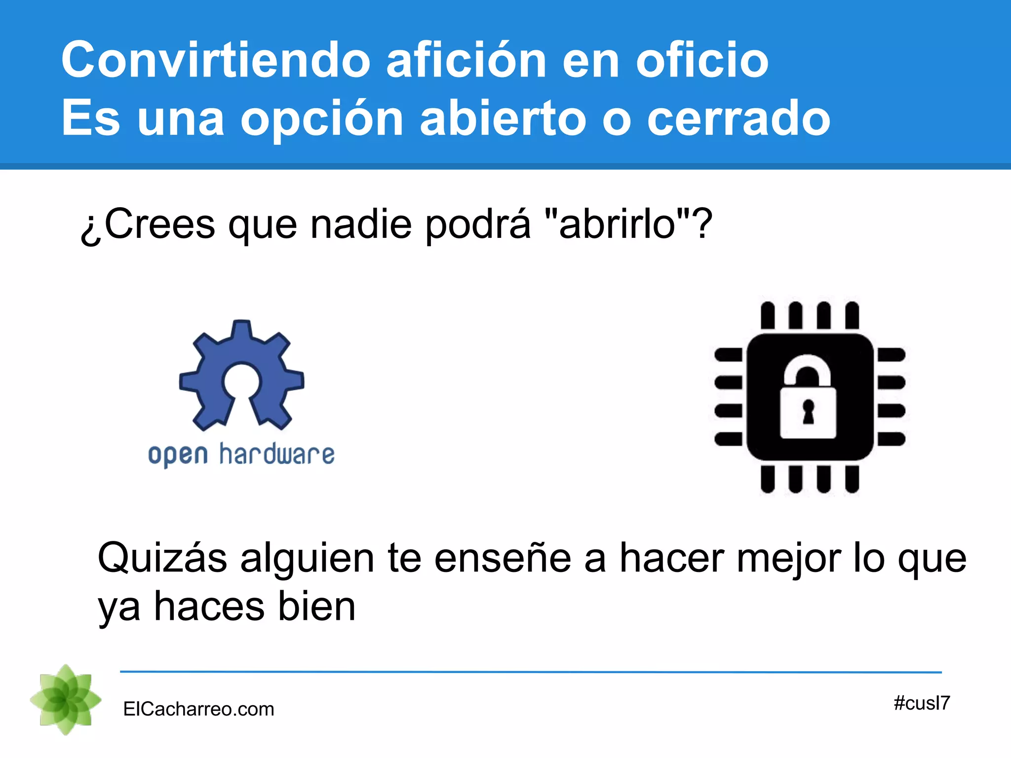 Convirtiendo afición en oficio
Es una opción abierto o cerrado
ElCacharreo.com #cusl7
¿Crees que nadie podrá "abrirlo"?
Quizás alguien te enseñe a hacer mejor lo que
ya haces bien
 