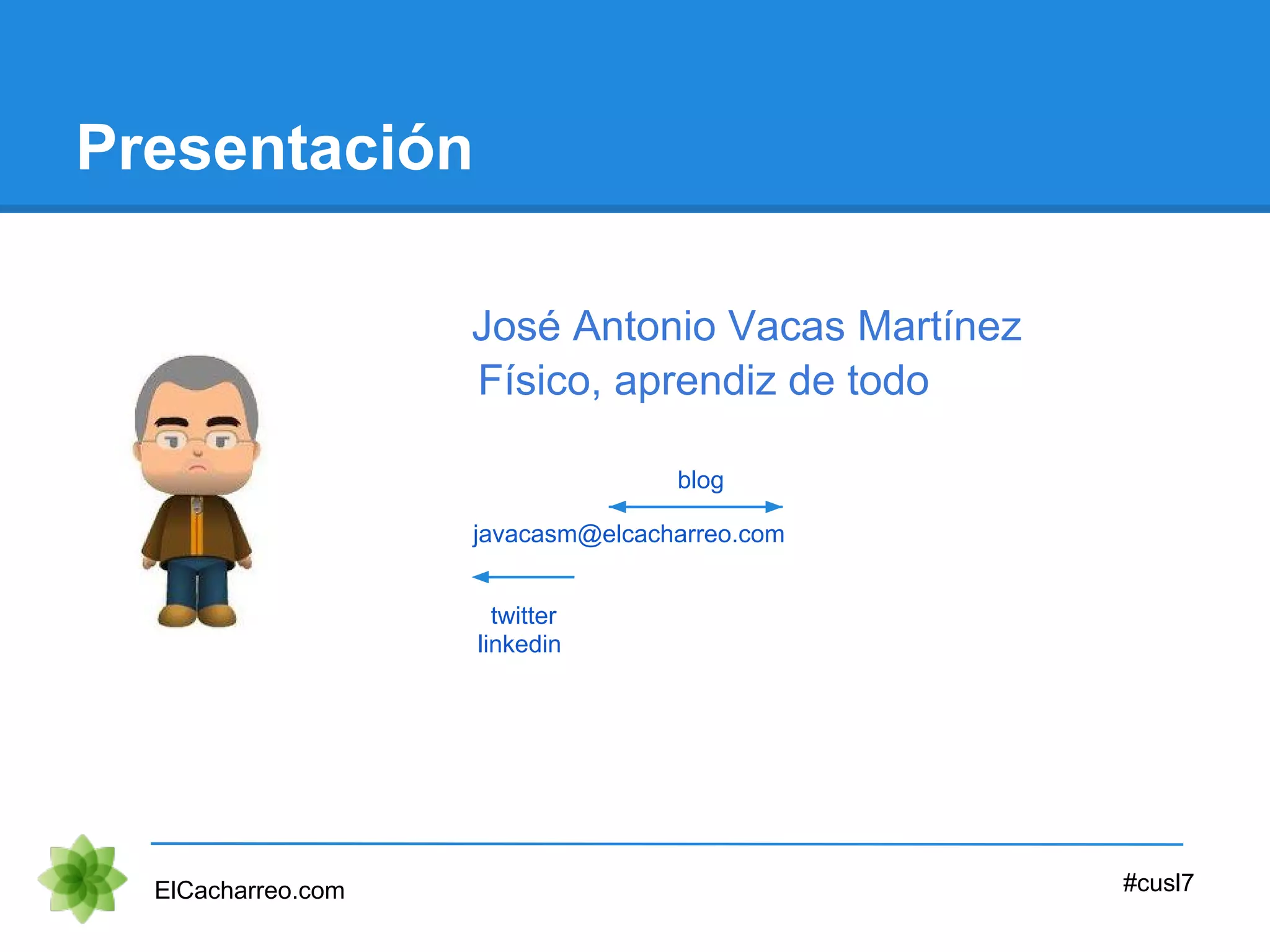 Presentación
ElCacharreo.com #cusl7
javacasm@elcacharreo.com
twitter
linkedin
blog
José Antonio Vacas Martínez
Físico, aprendiz de todo
 