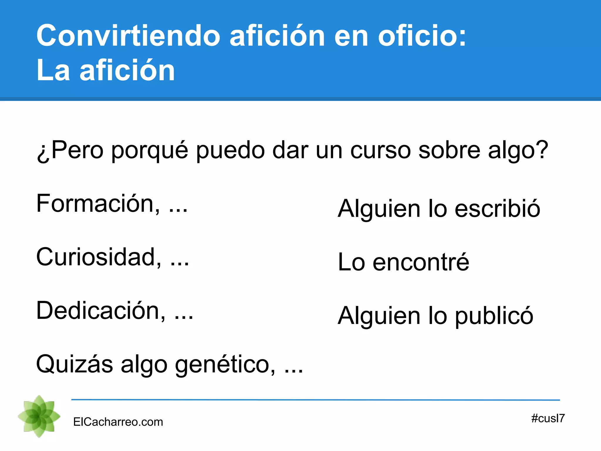 Convirtiendo afición en oficio:
La afición
¿Pero porqué puedo dar un curso sobre algo?
ElCacharreo.com #cusl7
Formación, ...
Curiosidad, ...
Dedicación, ...
Quizás algo genético, ...
Alguien lo escribió
Lo encontré
Alguien lo publicó
 