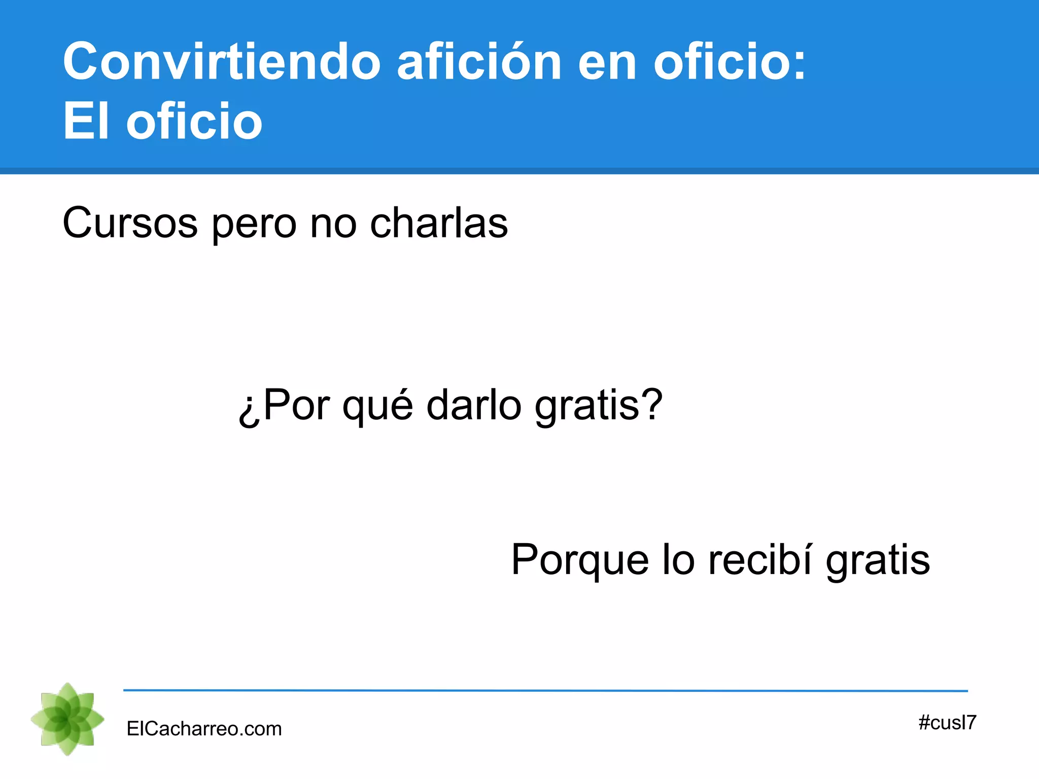 Convirtiendo afición en oficio:
El oficio
Cursos pero no charlas
ElCacharreo.com #cusl7
¿Por qué darlo gratis?
Porque lo recibí gratis
 