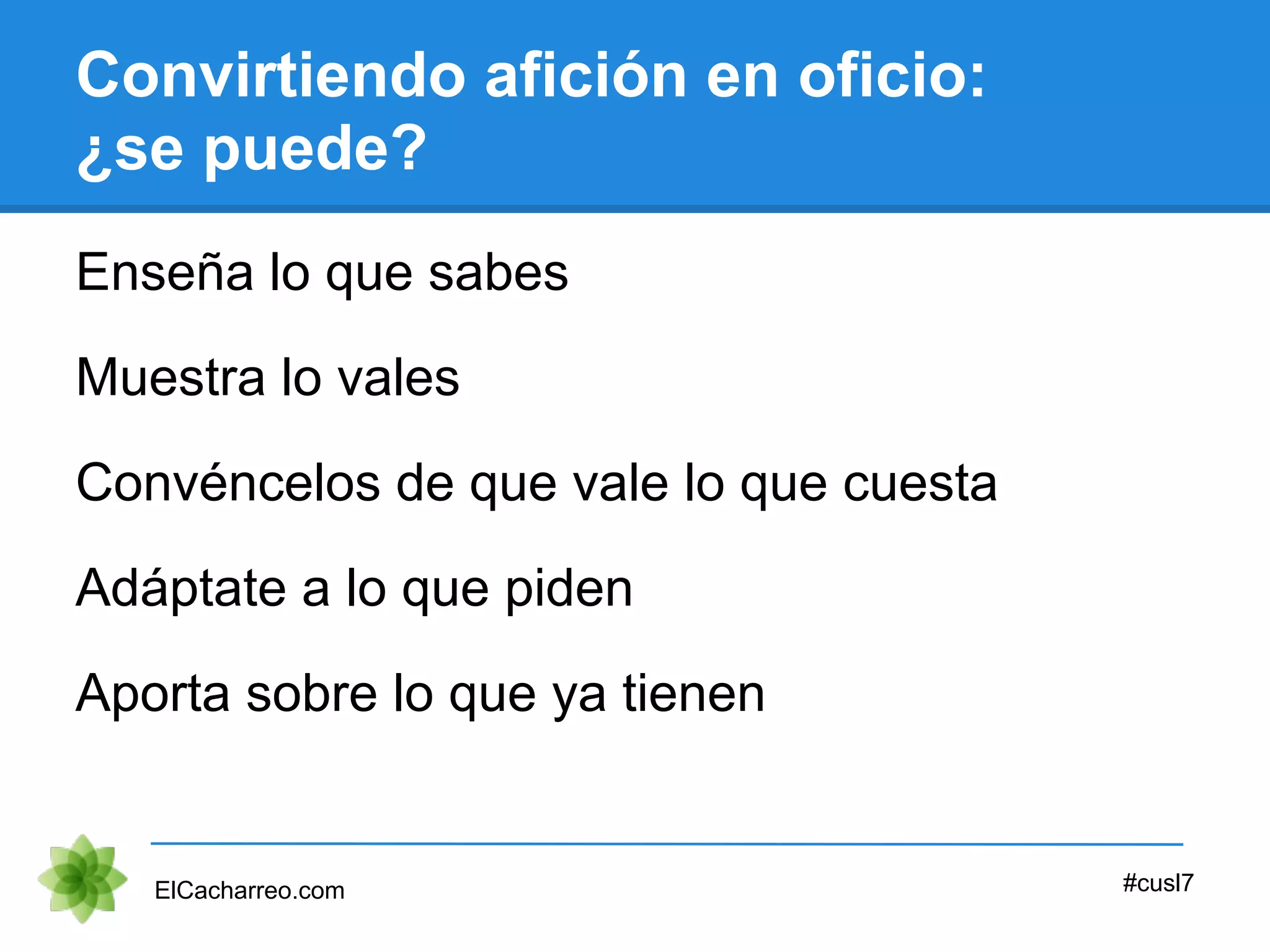 Convirtiendo afición en oficio:
¿se puede?
Enseña lo que sabes
ElCacharreo.com #cusl7
Muestra lo vales
Convéncelos de que vale lo que cuesta
Adáptate a lo que piden
Aporta sobre lo que ya tienen
 