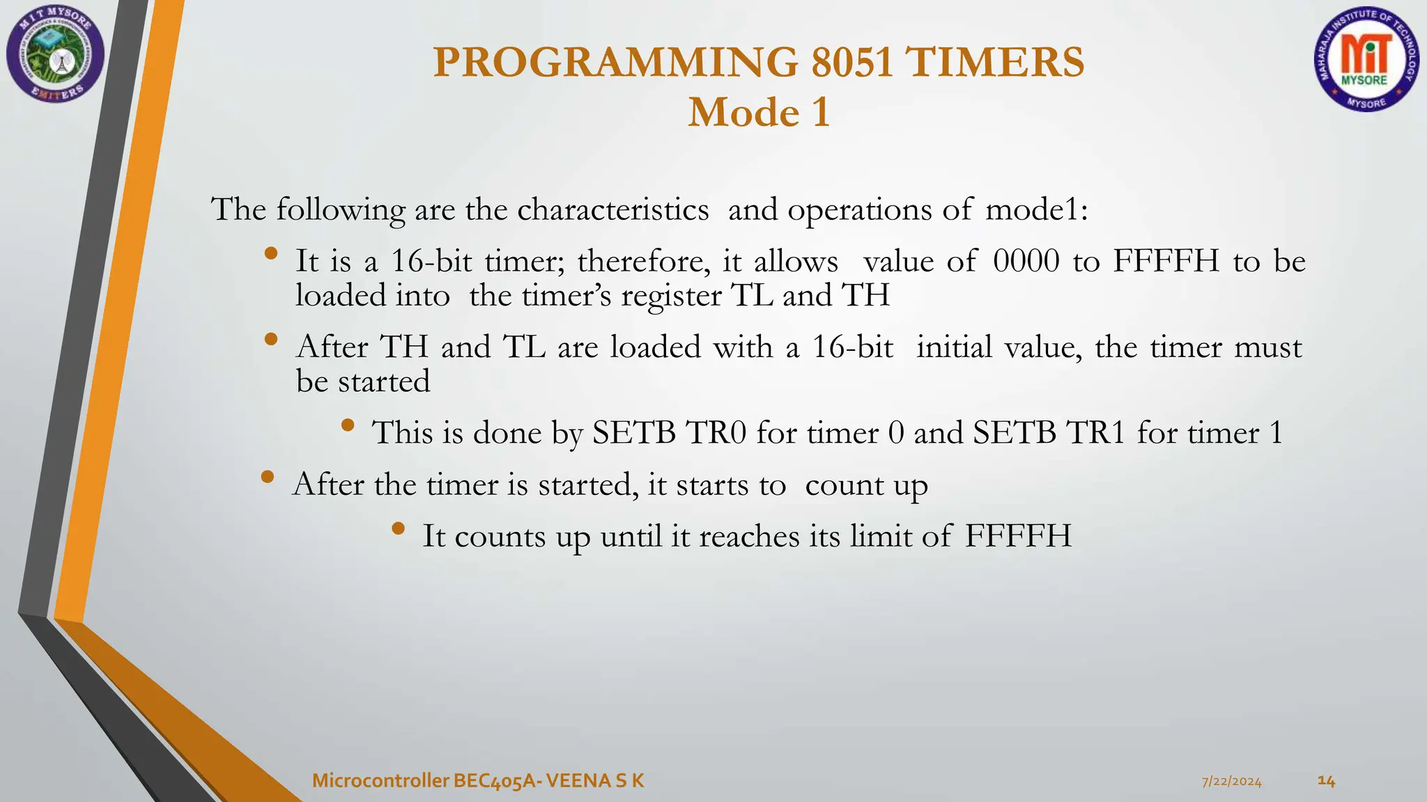 7/22/2024
Microcontroller BEC405A-VEENA S K 14
The following are the characteristics and operations of mode1:
• It is a 16-bit timer; therefore, it allows value of 0000 to FFFFH to be
loaded into the timer’s register TL and TH
• After TH and TL are loaded with a 16-bit initial value, the timer must
be started
• This is done by SETB TR0 for timer 0 and SETB TR1 for timer 1
• After the timer is started, it starts to count up
• It counts up until it reaches its limit of FFFFH
PROGRAMMING 8051 TIMERS
Mode 1
 