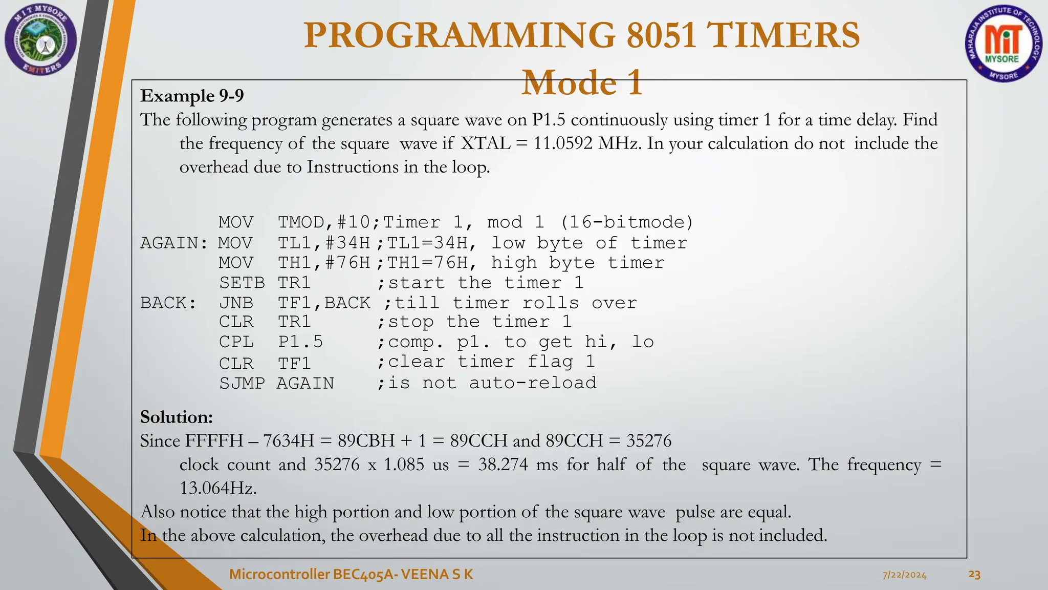 PROGRAMMING 8051 TIMERS
Mode 1
7/22/2024
Microcontroller BEC405A-VEENA S K 23
Example 9-9
The following program generates a square wave on P1.5 continuously using timer 1 for a time delay. Find
the frequency of the square wave if XTAL = 11.0592 MHz. In your calculation do not include the
overhead due to Instructions in the loop.
MOV
AGAIN: MOV
TMOD,#10;Timer 1, mod 1 (16-bitmode)
TL1,#34H ;TL1=34H, low byte of timer
MOV TH1,#76H ;TH1=76H, high byte timer
SETB TR1 ;start the timer 1
BACK: JNB TF1,BACK ;till timer rolls over
CLR TR1
CPL P1.5
CLR TF1
SJMP AGAIN
;stop the timer 1
;comp. p1. to get hi, lo
;clear timer flag 1
;is not auto-reload
Solution:
Since FFFFH – 7634H = 89CBH + 1 = 89CCH and 89CCH = 35276
clock count and 35276 x 1.085 us = 38.274 ms for half of the square wave. The frequency =
13.064Hz.
Also notice that the high portion and low portion of the square wave pulse are equal.
In the above calculation, the overhead due to all the instruction in the loop is not included.
 