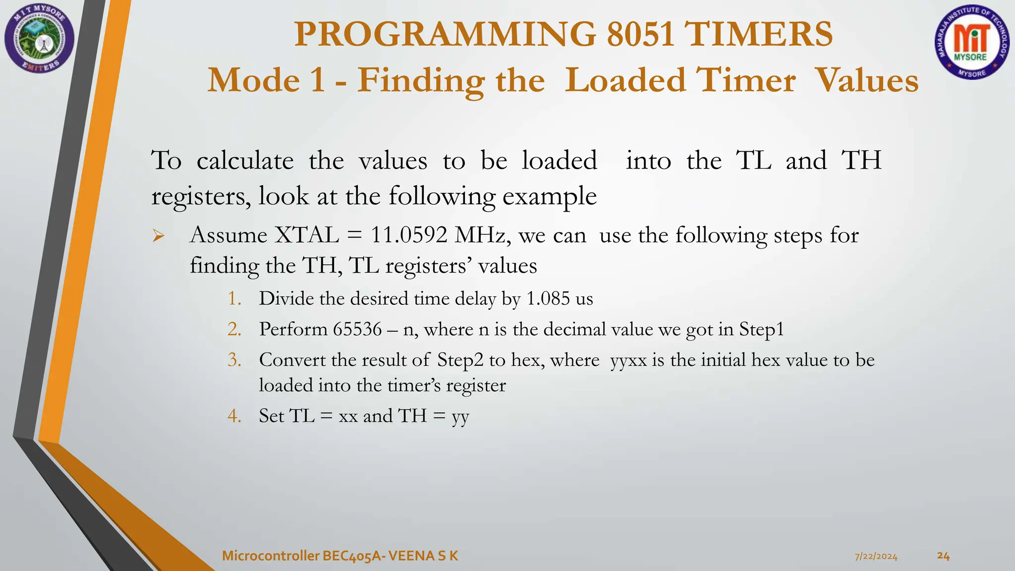PROGRAMMING 8051 TIMERS
Mode 1 - Finding the Loaded Timer Values
7/22/2024
Microcontroller BEC405A-VEENA S K 24
To calculate the values to be loaded into the TL and TH
registers, look at the following example
 Assume XTAL = 11.0592 MHz, we can use the following steps for
finding the TH, TL registers’ values
1. Divide the desired time delay by 1.085 us
2. Perform 65536 – n, where n is the decimal value we got in Step1
3. Convert the result of Step2 to hex, where yyxx is the initial hex value to be
loaded into the timer’s register
4. Set TL = xx and TH = yy
 