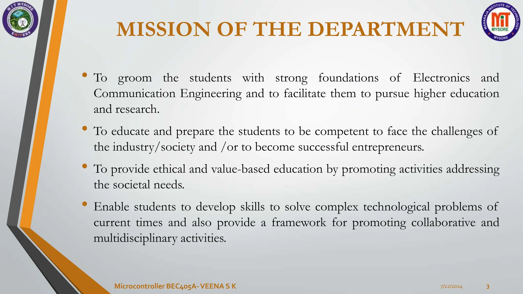 MISSION OF THE DEPARTMENT
• To groom the students with strong foundations of Electronics and
Communication Engineering and to facilitate them to pursue higher education
and research.
• To educate and prepare the students to be competent to face the challenges of
the industry/society and /or to become successful entrepreneurs.
• To provide ethical and value-based education by promoting activities addressing
the societal needs.
• Enable students to develop skills to solve complex technological problems of
current times and also provide a framework for promoting collaborative and
multidisciplinary activities.
7/22/2024
Microcontroller BEC405A-VEENA S K 3
 