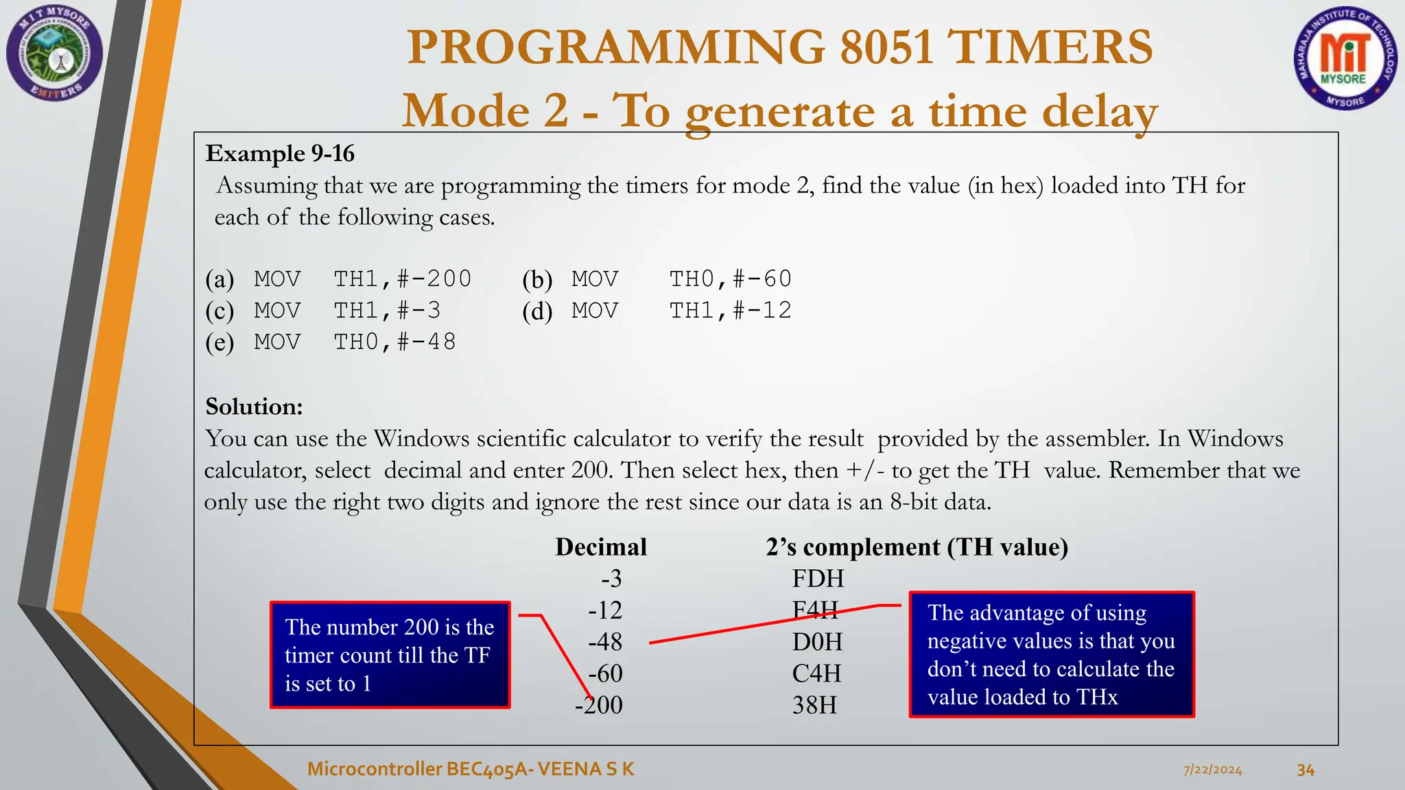 PROGRAMMING 8051 TIMERS
Mode 2 - To generate a time delay
7/22/2024
Microcontroller BEC405A-VEENA S K 34
Example 9-16
Assuming that we are programming the timers for mode 2, find the value (in hex) loaded into TH for
each of the following cases.
(a)
(c)
(e)
MOV TH1,#-200 (b) MOV TH0,#-60
MOV TH1,#-3 (d) MOV TH1,#-12
MOV TH0,#-48
Solution:
You can use the Windows scientific calculator to verify the result provided by the assembler. In Windows
calculator, select decimal and enter 200. Then select hex, then +/- to get the TH value. Remember that we
only use the right two digits and ignore the rest since our data is an 8-bit data.
Decimal 2’s complement (TH value)
-3 FDH
-12 F4H
-48
-60
-200
D0H
C4H
38H
The advantage of using
negative values is that you
don’t need to calculate the
value loaded to THx
The number 200 is the
timer count till the TF
is set to 1
 