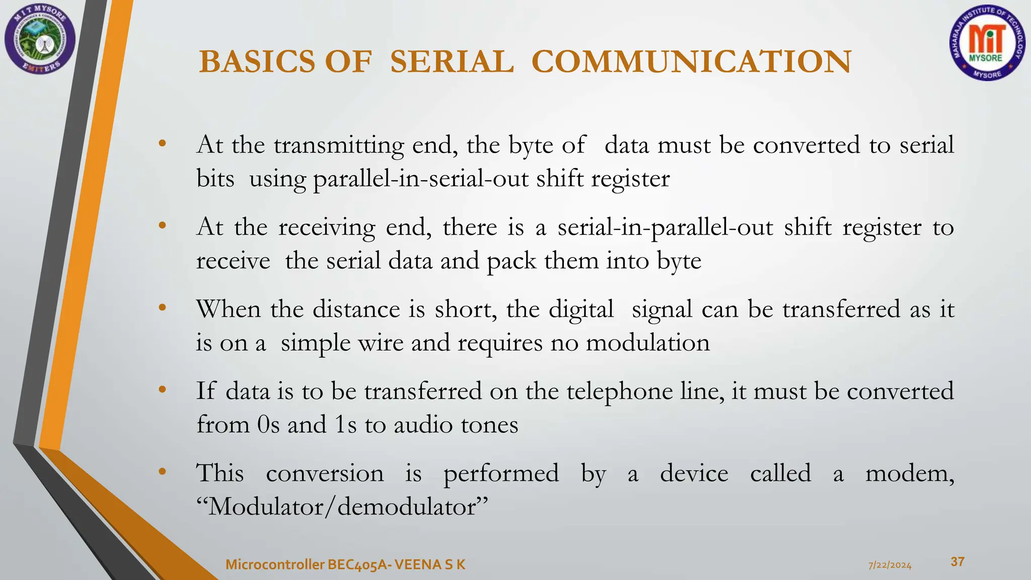 BASICS OF SERIAL COMMUNICATION
37
• At the transmitting end, the byte of data must be converted to serial
bits using parallel-in-serial-out shift register
• At the receiving end, there is a serial-in-parallel-out shift register to
receive the serial data and pack them into byte
• When the distance is short, the digital signal can be transferred as it
is on a simple wire and requires no modulation
• If data is to be transferred on the telephone line, it must be converted
from 0s and 1s to audio tones
• This conversion is performed by a device called a modem,
“Modulator/demodulator”
7/22/2024
Microcontroller BEC405A-VEENA S K
 