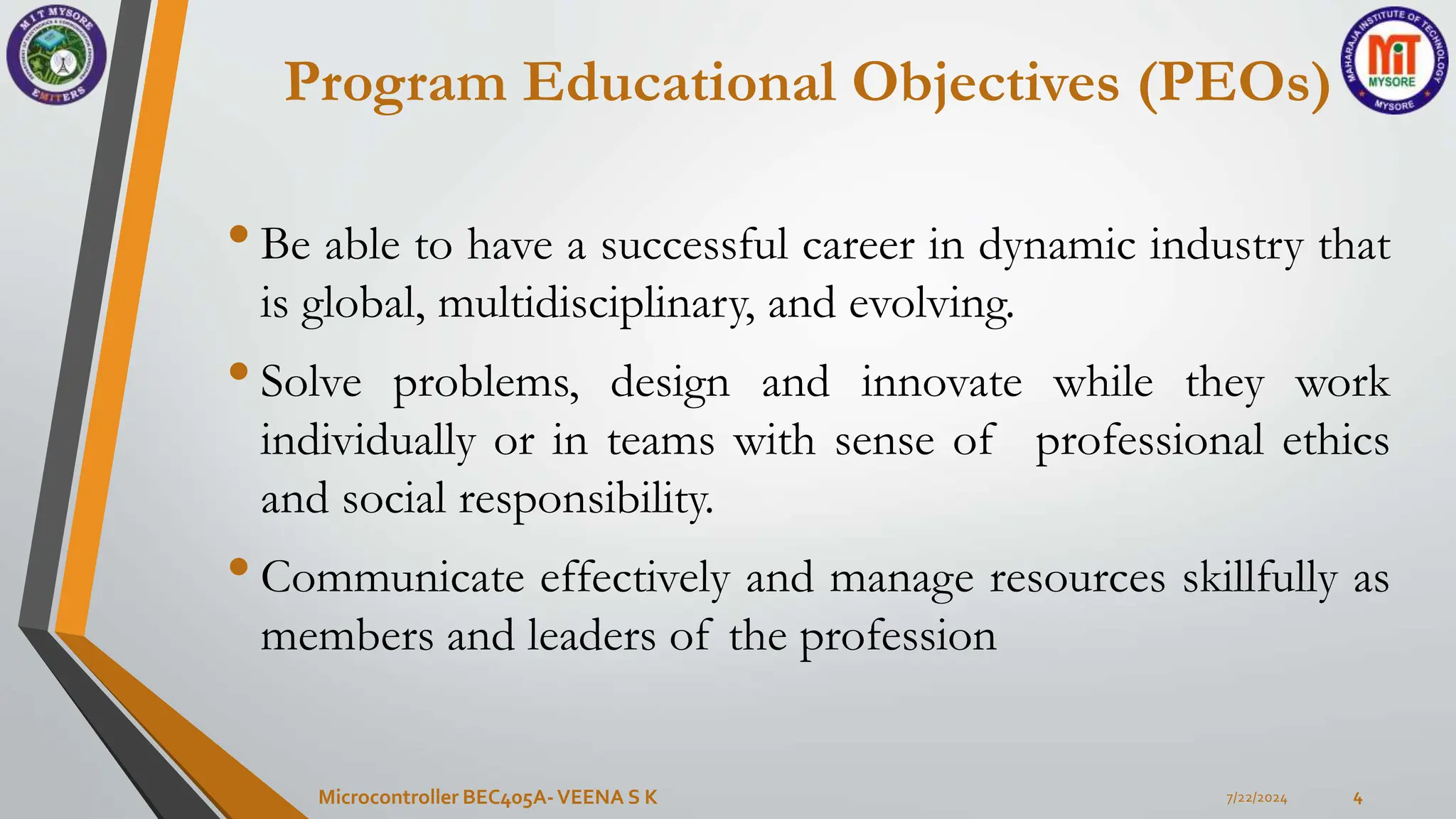 Program Educational Objectives (PEOs)
•Be able to have a successful career in dynamic industry that
is global, multidisciplinary, and evolving.
•Solve problems, design and innovate while they work
individually or in teams with sense of professional ethics
and social responsibility.
•Communicate effectively and manage resources skillfully as
members and leaders of the profession
7/22/2024
Microcontroller BEC405A-VEENA S K 4
 