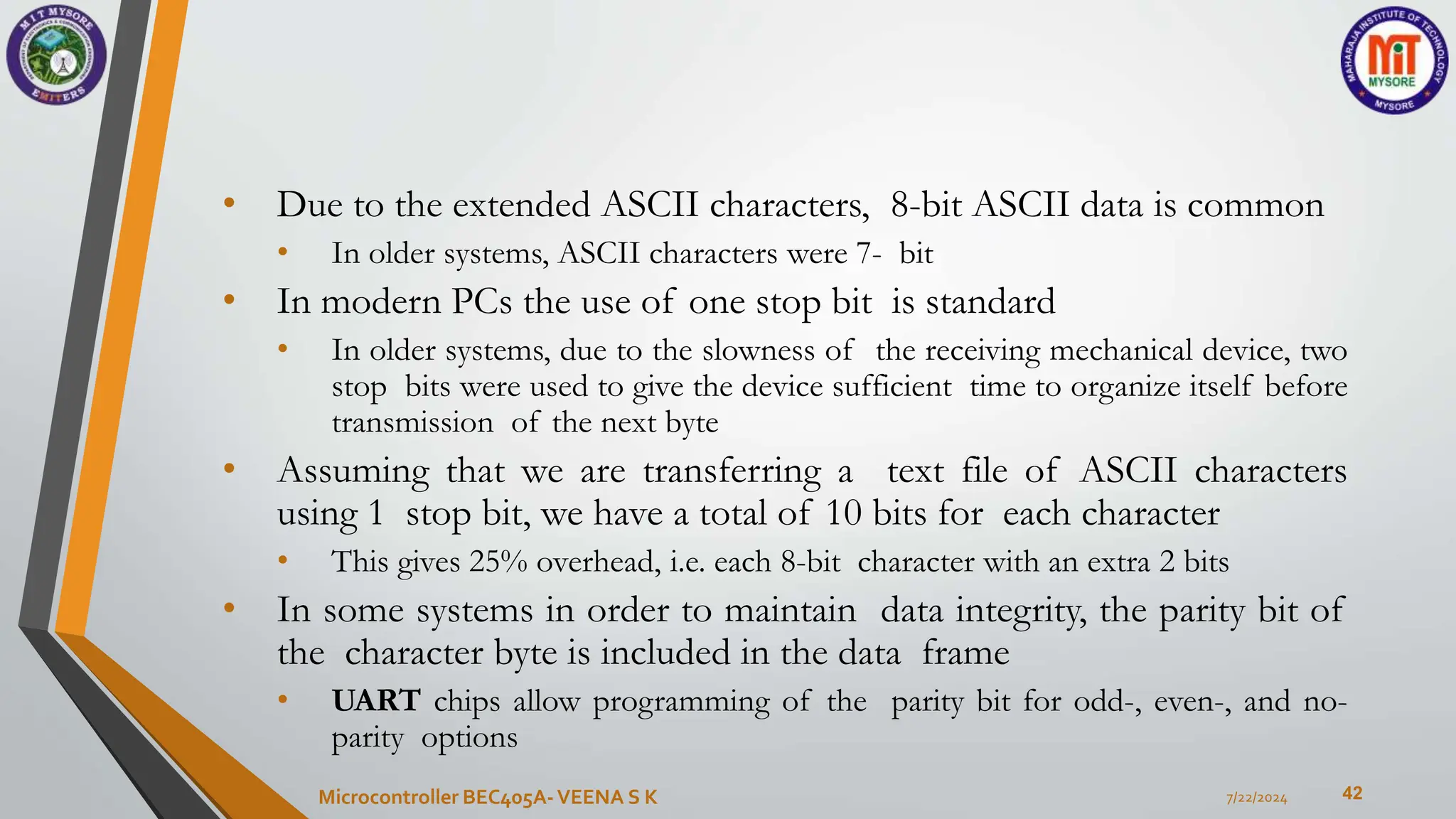 42
• Due to the extended ASCII characters, 8-bit ASCII data is common
• In older systems, ASCII characters were 7- bit
• In modern PCs the use of one stop bit is standard
• In older systems, due to the slowness of the receiving mechanical device, two
stop bits were used to give the device sufficient time to organize itself before
transmission of the next byte
• Assuming that we are transferring a text file of ASCII characters
using 1 stop bit, we have a total of 10 bits for each character
• This gives 25% overhead, i.e. each 8-bit character with an extra 2 bits
• In some systems in order to maintain data integrity, the parity bit of
the character byte is included in the data frame
• UART chips allow programming of the parity bit for odd-, even-, and no-
parity options
7/22/2024
Microcontroller BEC405A-VEENA S K
 