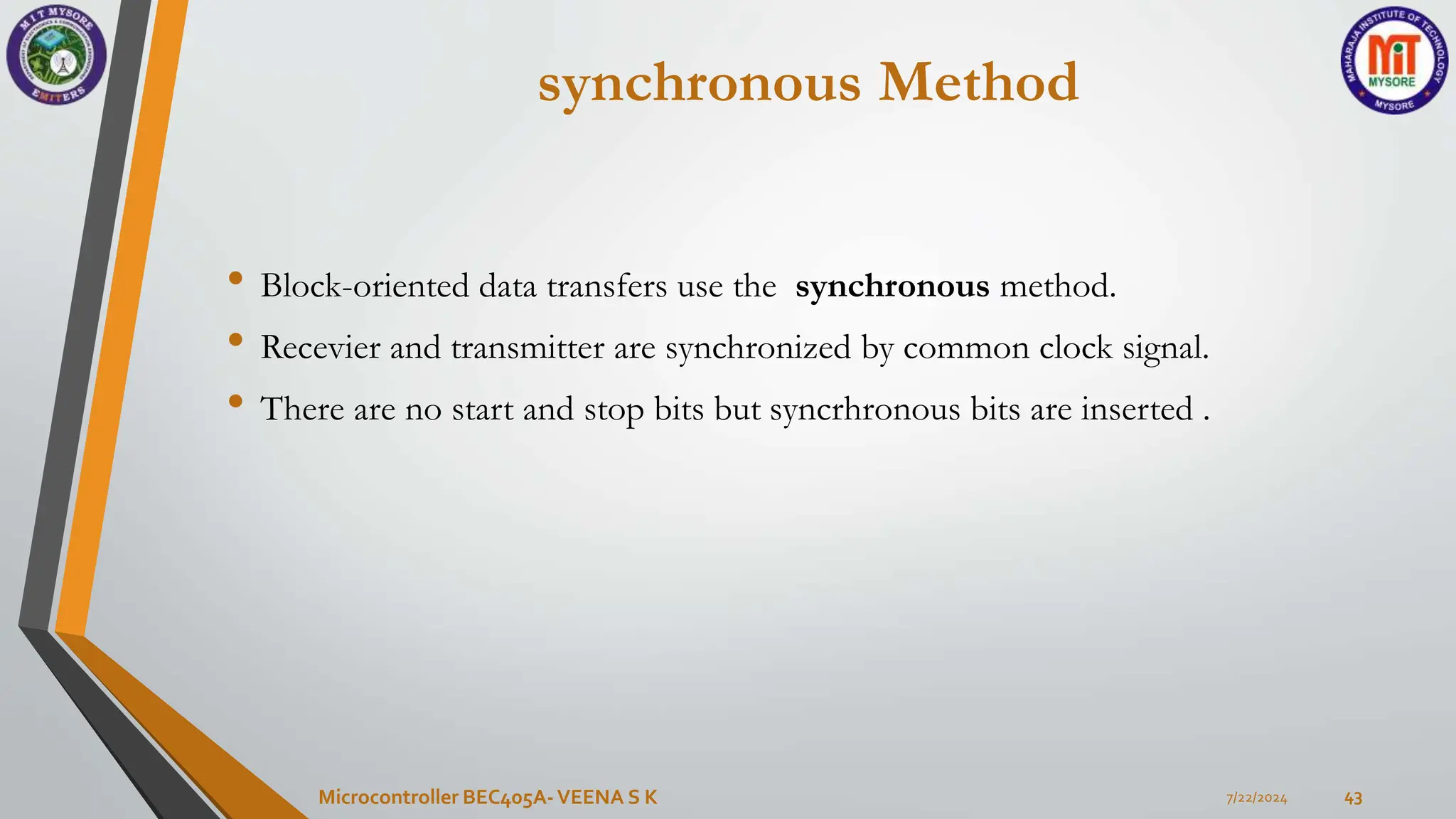 synchronous Method
• Block-oriented data transfers use the synchronous method.
• Recevier and transmitter are synchronized by common clock signal.
• There are no start and stop bits but syncrhronous bits are inserted .
7/22/2024
Microcontroller BEC405A-VEENA S K 43
 