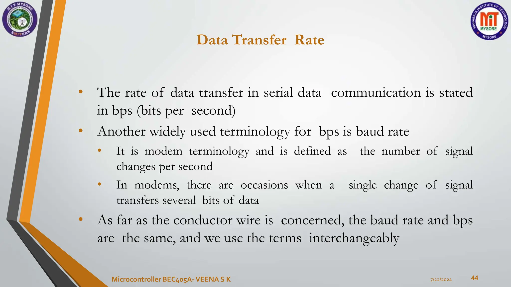 Data Transfer Rate
44
• The rate of data transfer in serial data communication is stated
in bps (bits per second)
• Another widely used terminology for bps is baud rate
• It is modem terminology and is defined as the number of signal
changes per second
• In modems, there are occasions when a single change of signal
transfers several bits of data
• As far as the conductor wire is concerned, the baud rate and bps
are the same, and we use the terms interchangeably
7/22/2024
Microcontroller BEC405A-VEENA S K
 