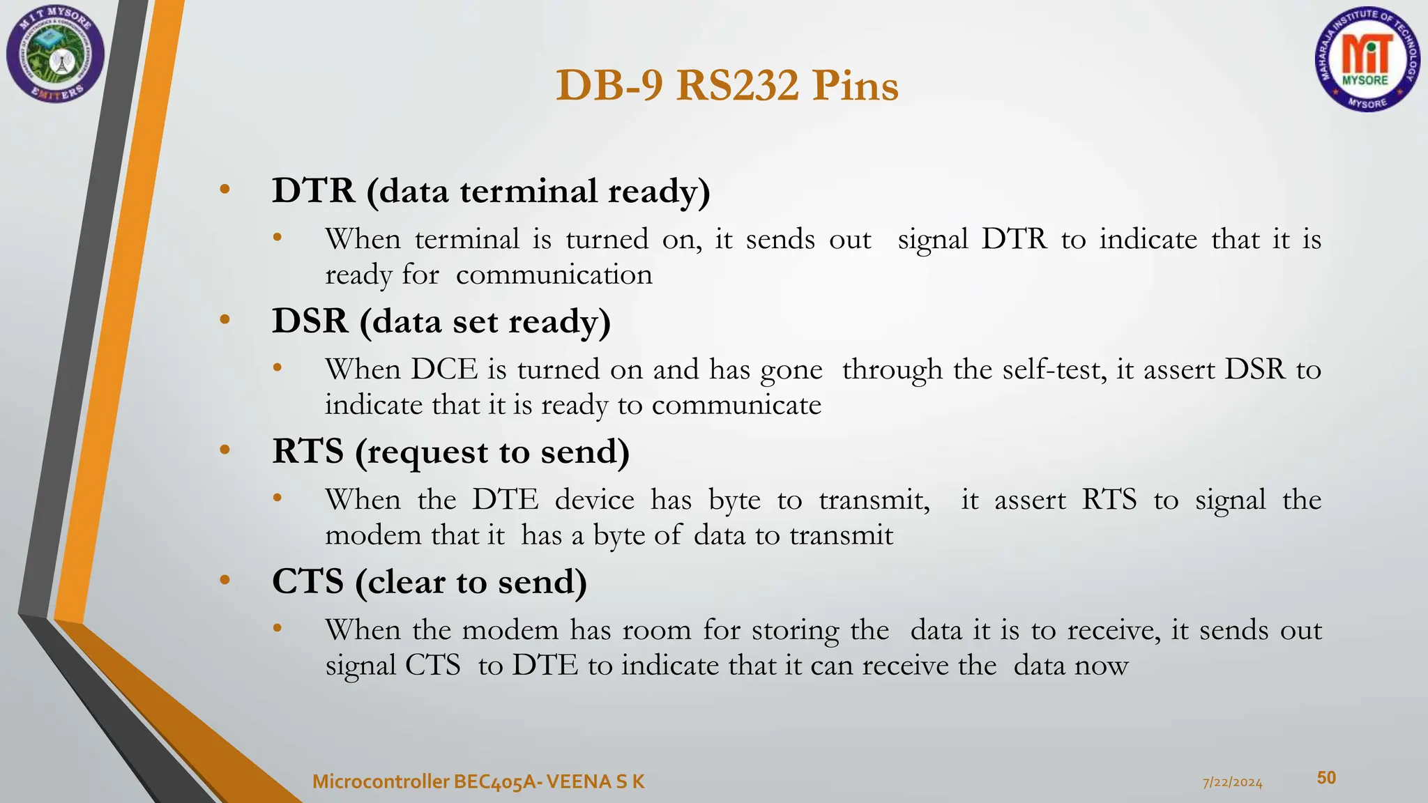 DB-9 RS232 Pins
50
• DTR (data terminal ready)
• When terminal is turned on, it sends out signal DTR to indicate that it is
ready for communication
• DSR (data set ready)
• When DCE is turned on and has gone through the self-test, it assert DSR to
indicate that it is ready to communicate
• RTS (request to send)
• When the DTE device has byte to transmit, it assert RTS to signal the
modem that it has a byte of data to transmit
• CTS (clear to send)
• When the modem has room for storing the data it is to receive, it sends out
signal CTS to DTE to indicate that it can receive the data now
7/22/2024
Microcontroller BEC405A-VEENA S K
 
