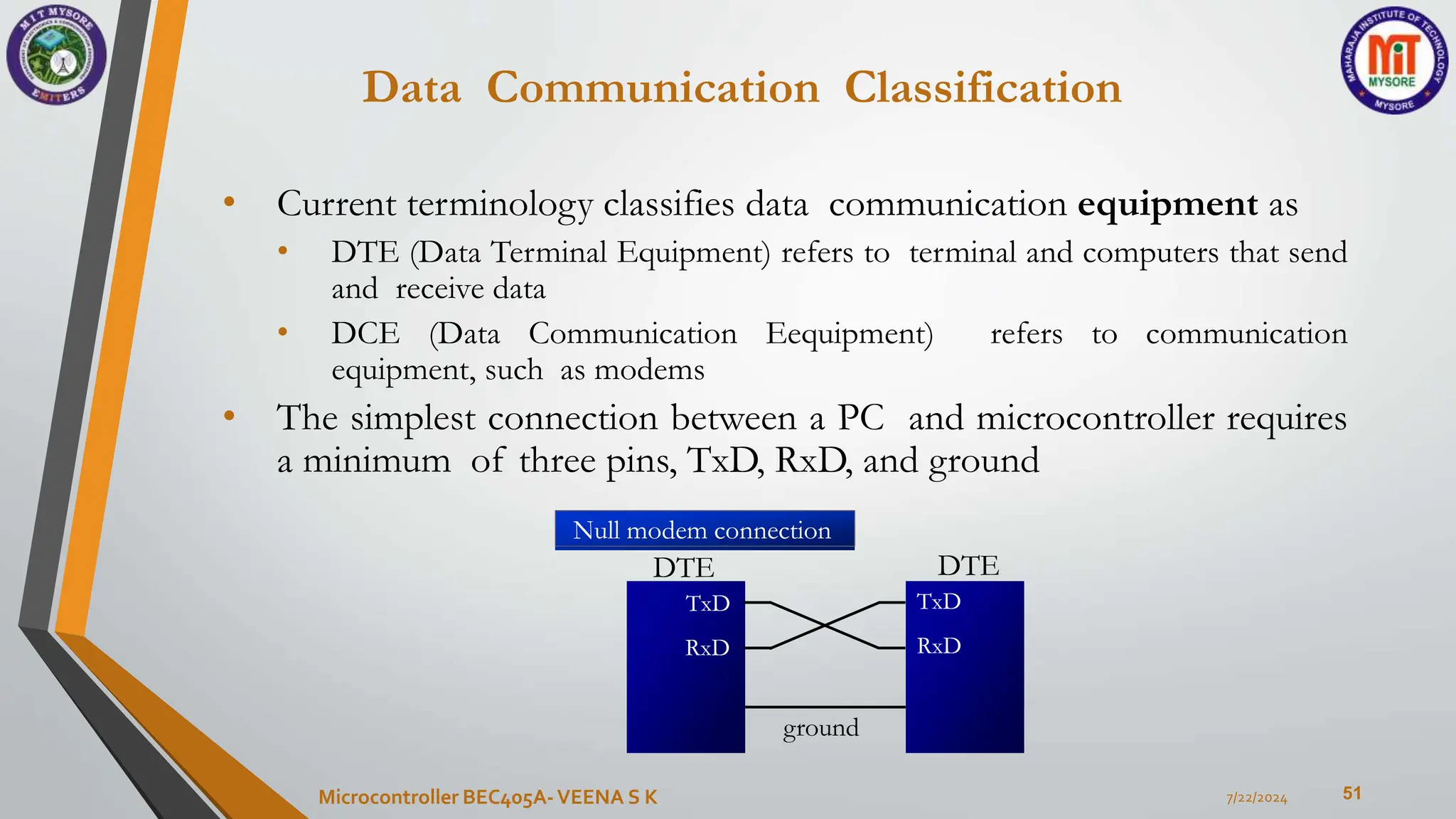 Data Communication Classification
51
• Current terminology classifies data communication equipment as
• DTE (Data Terminal Equipment) refers to terminal and computers that send
and receive data
• DCE (Data Communication Eequipment) refers to communication
equipment, such as modems
• The simplest connection between a PC and microcontroller requires
a minimum of three pins, TxD, RxD, and ground
7/22/2024
Microcontroller BEC405A-VEENA S K
DTE
TxD
RxD
DTE
TxD
RxD
ground
Null modem connection
 