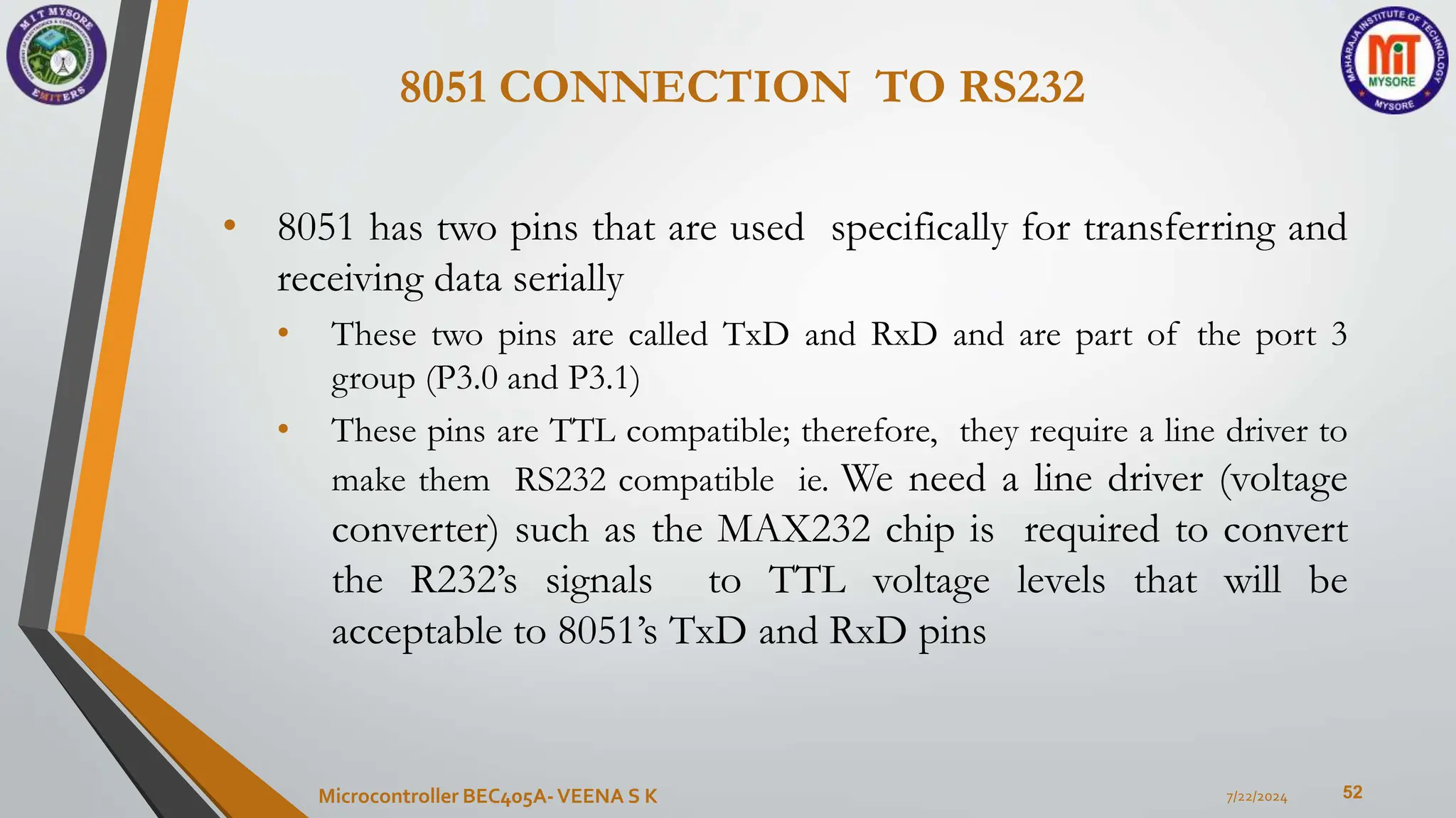 8051 CONNECTION TO RS232
52
• 8051 has two pins that are used specifically for transferring and
receiving data serially
• These two pins are called TxD and RxD and are part of the port 3
group (P3.0 and P3.1)
• These pins are TTL compatible; therefore, they require a line driver to
make them RS232 compatible ie. We need a line driver (voltage
converter) such as the MAX232 chip is required to convert
the R232’s signals to TTL voltage levels that will be
acceptable to 8051’s TxD and RxD pins
7/22/2024
Microcontroller BEC405A-VEENA S K
 