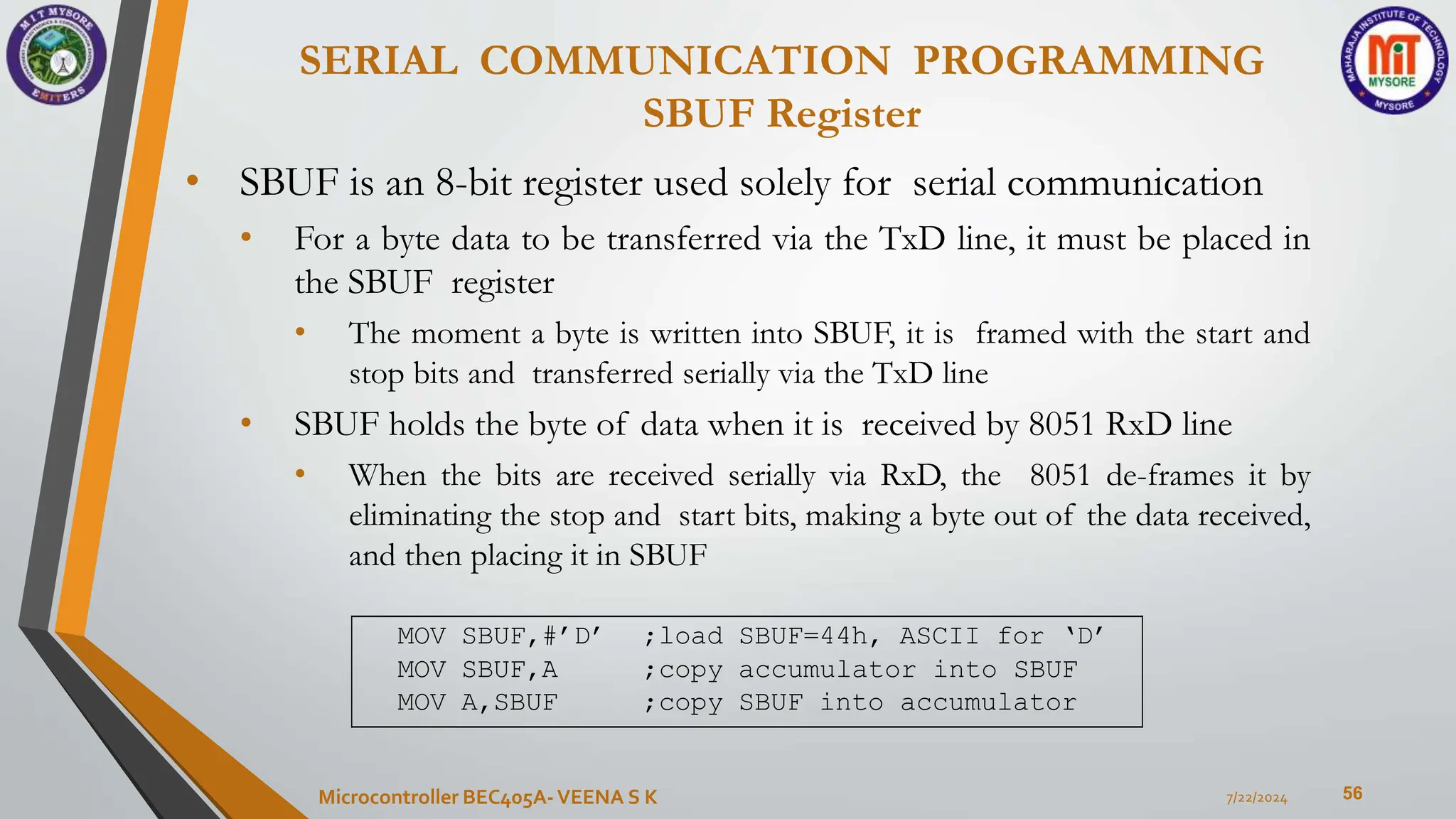 SERIAL COMMUNICATION PROGRAMMING
SBUF Register
56
• SBUF is an 8-bit register used solely for serial communication
• For a byte data to be transferred via the TxD line, it must be placed in
the SBUF register
• The moment a byte is written into SBUF, it is framed with the start and
stop bits and transferred serially via the TxD line
• SBUF holds the byte of data when it is received by 8051 RxD line
• When the bits are received serially via RxD, the 8051 de-frames it by
eliminating the stop and start bits, making a byte out of the data received,
and then placing it in SBUF
7/22/2024
Microcontroller BEC405A-VEENA S K
MOV SBUF,#’D’ ;load SBUF=44h, ASCII for ‘D’
MOV SBUF,A ;copy accumulator into SBUF
MOV A,SBUF ;copy SBUF into accumulator
 