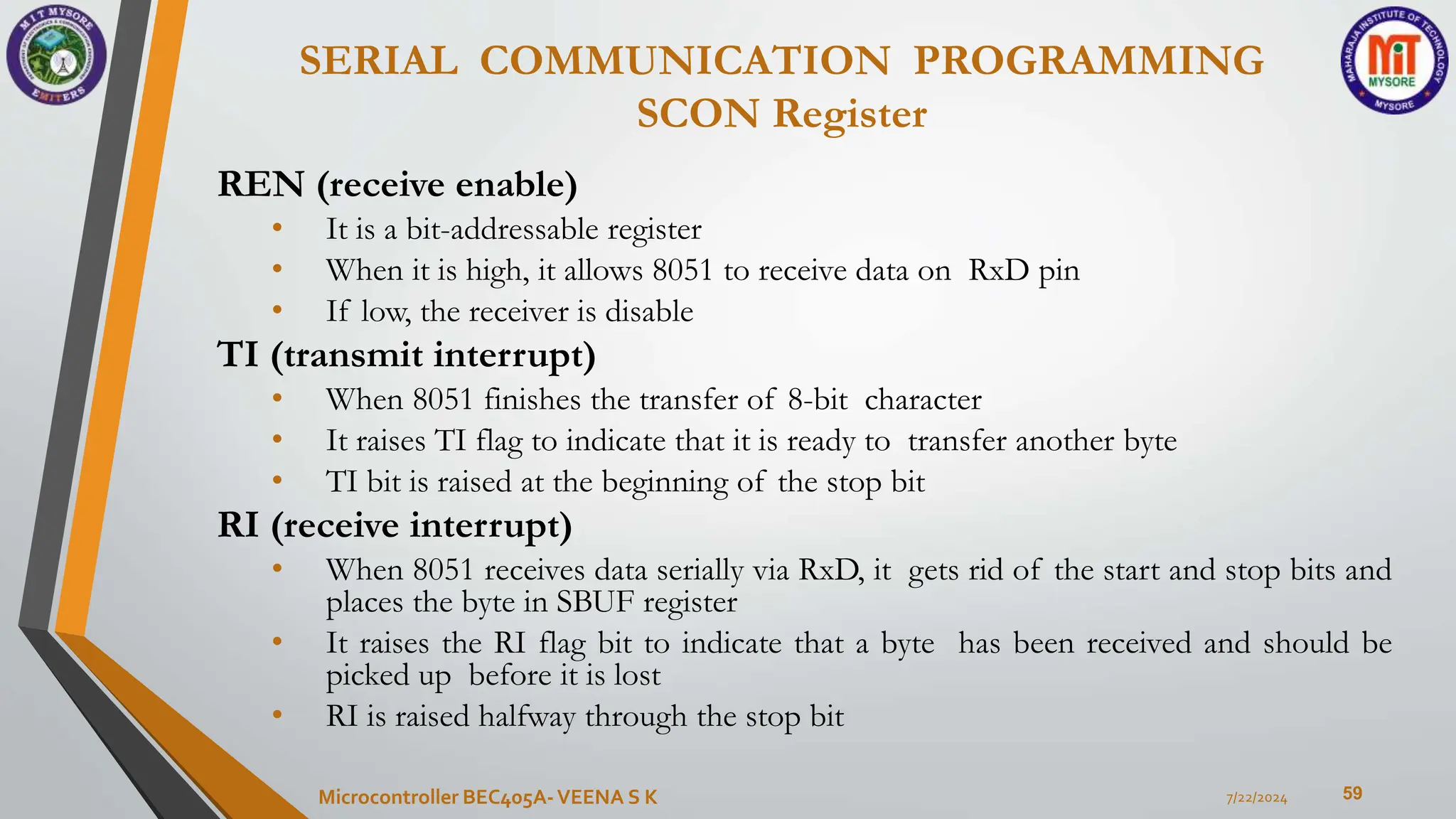 SERIAL COMMUNICATION PROGRAMMING
SCON Register
59
REN (receive enable)
• It is a bit-addressable register
• When it is high, it allows 8051 to receive data on RxD pin
• If low, the receiver is disable
TI (transmit interrupt)
• When 8051 finishes the transfer of 8-bit character
• It raises TI flag to indicate that it is ready to transfer another byte
• TI bit is raised at the beginning of the stop bit
RI (receive interrupt)
• When 8051 receives data serially via RxD, it gets rid of the start and stop bits and
places the byte in SBUF register
• It raises the RI flag bit to indicate that a byte has been received and should be
picked up before it is lost
• RI is raised halfway through the stop bit
7/22/2024
Microcontroller BEC405A-VEENA S K
 