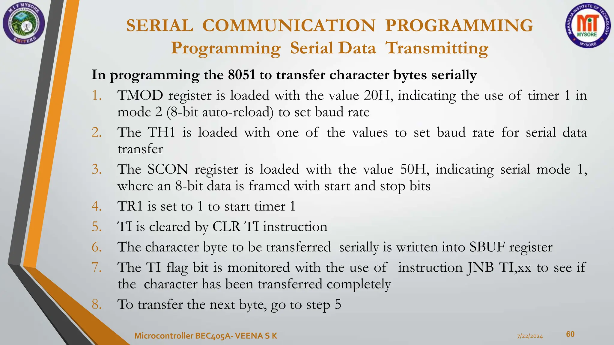 SERIAL COMMUNICATION PROGRAMMING
Programming Serial Data Transmitting
60
In programming the 8051 to transfer character bytes serially
1. TMOD register is loaded with the value 20H, indicating the use of timer 1 in
mode 2 (8-bit auto-reload) to set baud rate
2. The TH1 is loaded with one of the values to set baud rate for serial data
transfer
3. The SCON register is loaded with the value 50H, indicating serial mode 1,
where an 8-bit data is framed with start and stop bits
4. TR1 is set to 1 to start timer 1
5. TI is cleared by CLR TI instruction
6. The character byte to be transferred serially is written into SBUF register
7. The TI flag bit is monitored with the use of instruction JNB TI,xx to see if
the character has been transferred completely
8. To transfer the next byte, go to step 5
7/22/2024
Microcontroller BEC405A-VEENA S K
 