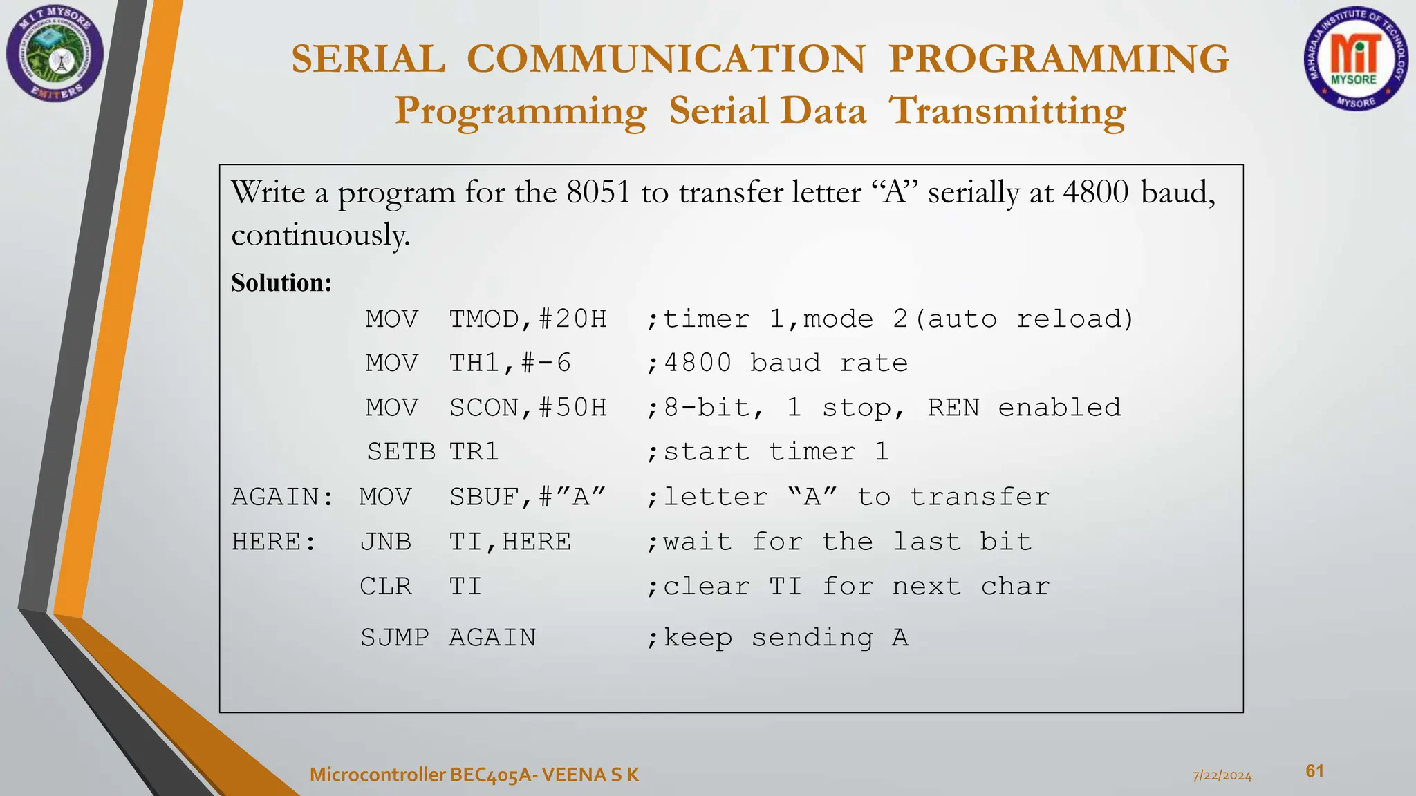SERIAL COMMUNICATION PROGRAMMING
Programming Serial Data Transmitting
61
7/22/2024
Microcontroller BEC405A-VEENA S K
Write a program for the 8051 to transfer letter “A” serially at 4800 baud,
continuously.
Solution:
MOV TMOD,#20H ;timer 1,mode 2(auto reload)
MOV TH1,#-6 ;4800 baud rate
MOV SCON,#50H ;8-bit, 1 stop, REN enabled
SETB TR1 ;start timer 1
AGAIN: MOV SBUF,#”A” ;letter “A” to transfer
HERE: JNB TI,HERE ;wait for the last bit
CLR TI ;clear TI for next char
SJMP AGAIN ;keep sending A
 