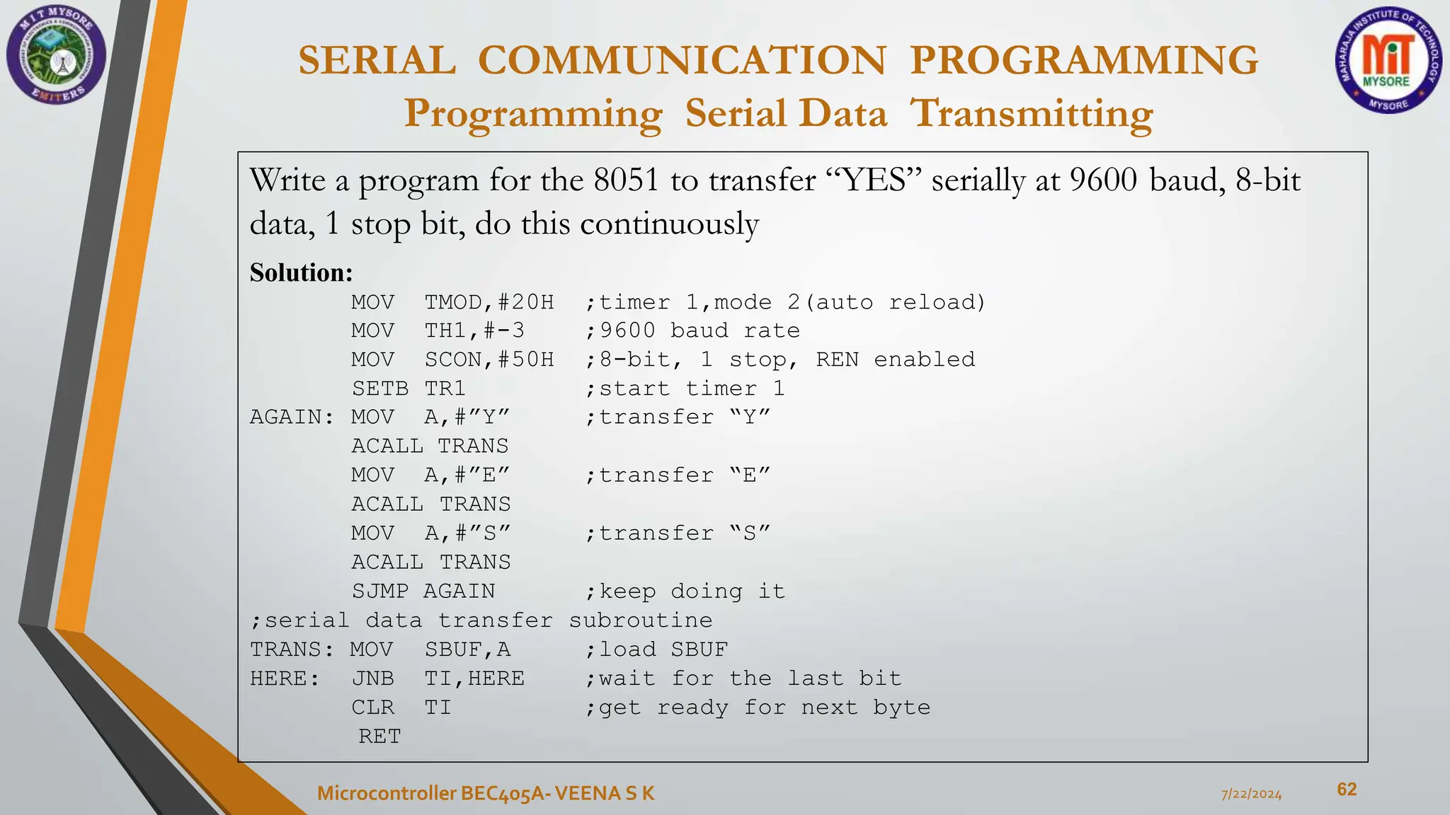 SERIAL COMMUNICATION PROGRAMMING
Programming Serial Data Transmitting
62
7/22/2024
Microcontroller BEC405A-VEENA S K
Write a program for the 8051 to transfer “YES” serially at 9600 baud, 8-bit
data, 1 stop bit, do this continuously
Solution:
MOV TMOD,#20H ;timer 1,mode 2(auto reload)
MOV TH1,#-3 ;9600 baud rate
MOV SCON,#50H ;8-bit, 1 stop, REN enabled
SETB TR1 ;start timer 1
;transfer “Y”
AGAIN: MOV A,#”Y”
ACALL TRANS
MOV A,#”E” ;transfer “E”
;transfer “S”
ACALL TRANS
MOV A,#”S”
ACALL TRANS
SJMP AGAIN ;keep doing it
;serial data transfer subroutine
TRANS: MOV
HERE:
;load SBUF
;wait for the last bit
;get ready for next byte
SBUF,A
JNB TI,HERE
CLR TI
RET
 