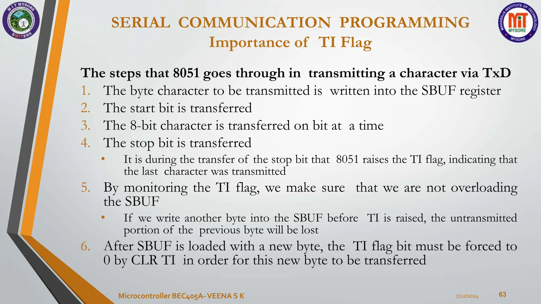 SERIAL COMMUNICATION PROGRAMMING
Importance of TI Flag
63
The steps that 8051 goes through in transmitting a character via TxD
1. The byte character to be transmitted is written into the SBUF register
2. The start bit is transferred
3. The 8-bit character is transferred on bit at a time
4. The stop bit is transferred
• It is during the transfer of the stop bit that 8051 raises the TI flag, indicating that
the last character was transmitted
5. By monitoring the TI flag, we make sure that we are not overloading
the SBUF
• If we write another byte into the SBUF before TI is raised, the untransmitted
portion of the previous byte will be lost
6. After SBUF is loaded with a new byte, the TI flag bit must be forced to
0 by CLR TI in order for this new byte to be transferred
7/22/2024
Microcontroller BEC405A-VEENA S K
 