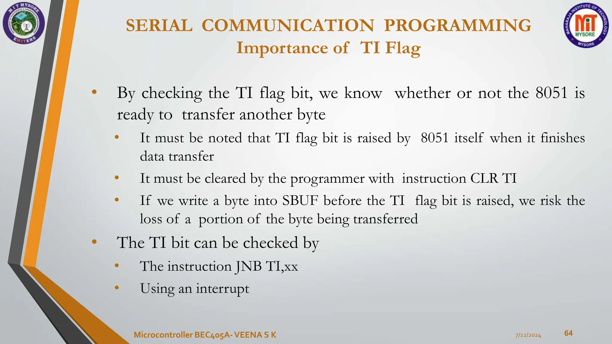 SERIAL COMMUNICATION PROGRAMMING
Importance of TI Flag
64
• By checking the TI flag bit, we know whether or not the 8051 is
ready to transfer another byte
• It must be noted that TI flag bit is raised by 8051 itself when it finishes
data transfer
• It must be cleared by the programmer with instruction CLR TI
• If we write a byte into SBUF before the TI flag bit is raised, we risk the
loss of a portion of the byte being transferred
• The TI bit can be checked by
• The instruction JNB TI,xx
• Using an interrupt
7/22/2024
Microcontroller BEC405A-VEENA S K
 