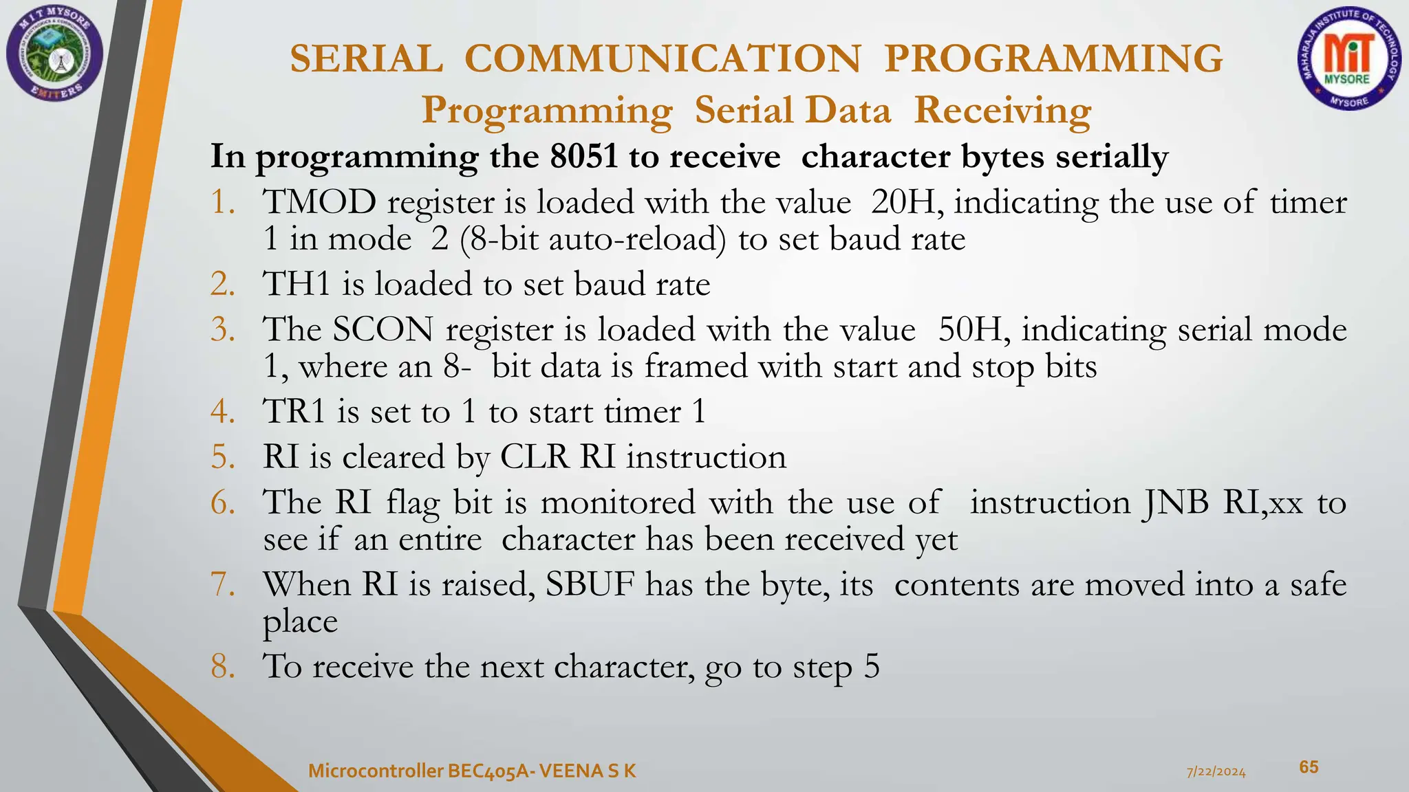 SERIAL COMMUNICATION PROGRAMMING
Programming Serial Data Receiving
65
In programming the 8051 to receive character bytes serially
1. TMOD register is loaded with the value 20H, indicating the use of timer
1 in mode 2 (8-bit auto-reload) to set baud rate
2. TH1 is loaded to set baud rate
3. The SCON register is loaded with the value 50H, indicating serial mode
1, where an 8- bit data is framed with start and stop bits
4. TR1 is set to 1 to start timer 1
5. RI is cleared by CLR RI instruction
6. The RI flag bit is monitored with the use of instruction JNB RI,xx to
see if an entire character has been received yet
7. When RI is raised, SBUF has the byte, its contents are moved into a safe
place
8. To receive the next character, go to step 5
7/22/2024
Microcontroller BEC405A-VEENA S K
 